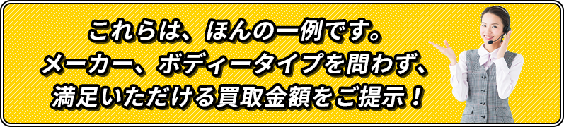 これらは、ほんの一例です。メーカー、ボディータイプを問わず、満足いただける買取金額をご提示！