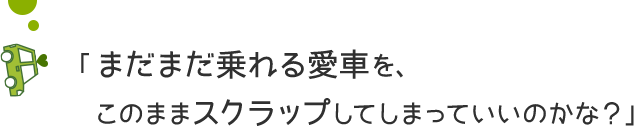 「まだまだ乗れる愛車を、このままスクラップしてしまっていいのかな？」